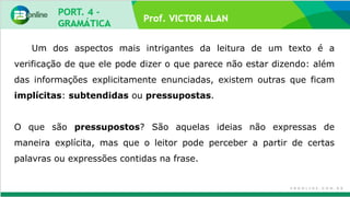Prof. VICTOR ALAN
Um dos aspectos mais intrigantes da leitura de um texto é a
verificação de que ele pode dizer o que parece não estar dizendo: além
das informações explicitamente enunciadas, existem outras que ficam
implícitas: subtendidas ou pressupostas.
O que são pressupostos? São aquelas ideias não expressas de
maneira explícita, mas que o leitor pode perceber a partir de certas
palavras ou expressões contidas na frase.
 