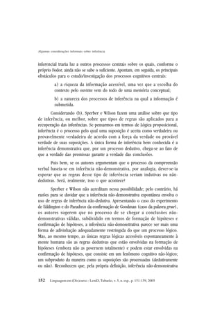 152
Algumas considerações informais sobre inferência
Linguagem em (Dis)curso - LemD, Tubarão, v. 5, n. esp., p. 151-159, 2005
inferencial traria luz a outros processos centrais sobre os quais, conforme o
próprio Fodor, ainda não se sabe o suficiente. Apontam, em seguida, os principais
obstáculos para o estudo/investigação dos processos cognitivos centrais:
a) a riqueza da informação acessível, uma vez que a escolha do
contexto pelo ouvinte vem do todo de uma memória conceptual;
b) a natureza dos processos de inferência na qual a informação é
submetida.
Considerando (b), Sperber e Wilson fazem uma análise sobre que tipo
de inferência, ou melhor, sobre que tipos de regras são aplicados para a
recuperação das inferências. Se pensarmos em termos de Lógica proposicional,
inferência é o processo pelo qual uma suposição é aceita como verdadeira ou
provavelmente verdadeira de acordo com a força da verdade ou provável
verdade de suas suposições. A única forma de inferência bem conhecida é a
inferência demonstrativa que, por um processo dedutivo, chega-se ao fato de
que a verdade das premissas garante a verdade das conclusões.
Pois bem, se os autores argumentam que o processo da compreensão
verbal baseia-se em inferência não-demonstrativa, por analogia, dever-se-ia
esperar que as regras desse tipo de inferência seriam indutivas ou não-
dedutivas. Será, realmente, isso o que acontece?
Sperber e Wilson não acreditam nessa possibilidade; pelo contrário, há
razões para se duvidar que a inferência não-demonstrativa espontânea envolva o
uso de regras de inferência não-dedutiva. Apresentando o caso do experimento
de Eddington e do Paradoxo da confirmação de Goodman (caso da palavra grue),
os autores sugerem que no processo de se chegar a conclusões não-
demonstrativas válidas, subdividido em termos de formação de hipóteses e
confirmação de hipóteses, a inferência não-demonstrativa parece ser mais uma
forma de adivinhação adequadamente restringida do que um processo lógico.
Mas, ao mesmo tempo, as únicas regras lógicas acessíveis espontaneamente à
mente humana são as regras dedutivas que estão envolvidas na formação de
hipóteses (embora não as governem totalmente) e podem estar envolvidas na
confirmação de hipóteses, que consiste em um fenômeno cognitivo não-lógico;
um subproduto da maneira como as suposições são processadas (dedutivamente
ou não). Reconhecem que, pela própria definição, inferência não-demonstrativa
 