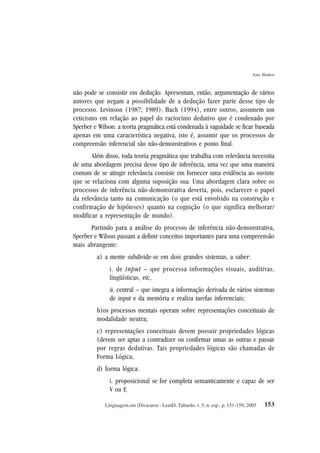153
Ana Ibaños
Linguagem em (Dis)curso - LemD, Tubarão, v. 5, n. esp., p. 151-159, 2005
não pode se consistir em dedução. Apresentam, então, argumentação de vários
autores que negam a possibilidade de a dedução fazer parte desse tipo de
processo. Levinson (1987; 1989), Bach (1994), entre outros, assumem um
ceticismo em relação ao papel do raciocínio dedutivo que é condenado por
Sperber e Wilson: a teoria pragmática está condenada à vaguidade se ficar baseada
apenas em uma característica negativa, isto é, assumir que os processos de
compreensão inferencial são não-demonstrativos e ponto final.
Além disso, toda teoria pragmática que trabalha com relevância necessita
de uma abordagem precisa desse tipo de inferência, uma vez que uma maneira
comum de se atingir relevância consiste em fornecer uma evidência ao ouvinte
que se relaciona com alguma suposição sua. Uma abordagem clara sobre os
processos de inferência não-demonstrativa deveria, pois, esclarecer o papel
da relevância tanto na comunicação (o que está envolvido na construção e
confirmação de hipóteses) quanto na cognição (o que significa melhorar/
modificar a representação de mundo).
Partindo para a análise do processo de inferência não-demonstrativa,
Sperber e Wilson passam a definir conceitos importantes para uma compreensão
mais abrangente:
a) a mente subdivide-se em dois grandes sistemas, a saber:
i. de input – que processa informações visuais, auditivas,
lingüísticas, etc,
ii. central – que integra a informação derivada de vários sistemas
de input e da memória e realiza tarefas inferenciais;
b)os processos mentais operam sobre representações conceituais de
modalidade neutra;
c) representações conceituais devem possuir propriedades lógicas
(devem ser aptas a contradizer ou confirmar umas as outras e passar
por regras dedutivas. Tais propriedades lógicas são chamadas de
Forma Lógica;
d) forma lógica:
i. proposicional se for completa semanticamente e capaz de ser
V ou F,
 