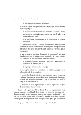 154
Algumas considerações informais sobre inferência
Linguagem em (Dis)curso - LemD, Tubarão, v. 5, n. esp., p. 151-159, 2005
ii. não-proposicional se for incompleta;
e) formas lógicas não proposicionais têm papel importante na
cognição porque:
i. podem ser amarzenadas na memória conceitual como
esquemas de suposição (que podem ser completadas pela
informação contextual),
ii. o sentido de uma proposição freqüentemente é uma FL
incompleta;
f) a memória enciclopédica consiste de representações conceituais
com formas lógicas proposicionais e incompletas incorporadas de
diferentes maneiras, de acordo com a atitude veiculada pelos
enunciados;
g) a representação conceitual (linguagem do pensamento) apresenta
dois formatos básicos para distinguir as atitudes de crença, desejo,
etc. colocadas no armazenamento básico da memória:
i. suposições factuais – admitidas como descrições verdadeiras
do mundo ‘eu acredito que p’,
ii. suposição factual básica – ‘que p’;
h) suposições factuais são o domínio, por excelência, de processos
inferenciais não-demonstrativos.
i) suposições factuais são incorporadas com maior ou menor
confiança, sendo que a adequação de uma representação do mundo
depende não somente das suposições que as sustentam, mas também
do grau de confiança nelas;
j) melhorias em nossa representação de mundo dependerão do grau
de confirmação das suposições.
Neste ponto, Sperber e Wilson desenvolvem sua argumentação para
rechaçar qualquer possibilidade de se tratar o processo de inferência não-
demonstrativa em termos puramente lógicos. Uma vez que ‘confirmação’ é um
conceito lógico, perguntam como seria possível adaptá-lo à psicologia cognitiva.
Duas respostas seriam plausíveis: uma, dada pela visão Lógica, que seria atribuir
 