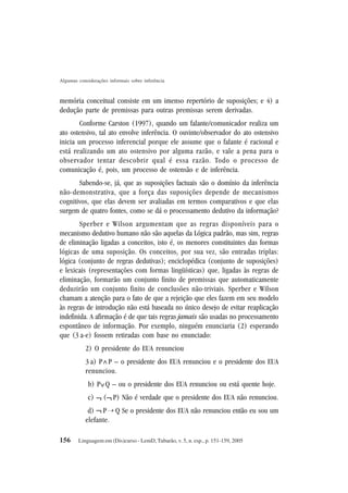 156
Algumas considerações informais sobre inferência
Linguagem em (Dis)curso - LemD, Tubarão, v. 5, n. esp., p. 151-159, 2005
memória conceitual consiste em um imenso repertório de suposições; e 4) a
dedução parte de premissas para outras premissas serem derivadas.
Conforme Carston (1997), quando um falante/comunicador realiza um
ato ostensivo, tal ato envolve inferência. O ouvinte/observador do ato ostensivo
inicia um processo inferencial porque ele assume que o falante é racional e
está realizando um ato ostensivo por alguma razão, e vale a pena para o
observador tentar descobrir qual é essa razão. Todo o processo de
comunicação é, pois, um processo de ostensão e de inferência.
Sabendo-se, já, que as suposições factuais são o domínio da inferência
não-demonstrativa, que a força das suposições depende de mecanismos
cognitivos, que elas devem ser avaliadas em termos comparativos e que elas
surgem de quatro fontes, como se dá o processamento dedutivo da informação?
Sperber e Wilson argumentam que as regras disponíveis para o
mecanismo dedutivo humano não são aquelas da Lógica padrão, mas sim, regras
de eliminação ligadas a conceitos, isto é, os menores constituintes das formas
lógicas de uma suposição. Os conceitos, por sua vez, são entradas triplas:
lógica (conjunto de regras dedutivas); enciclopédica (conjunto de suposições)
e lexicais (representações com formas lingüísticas) que, ligadas às regras de
eliminação, formarão um conjunto finito de premissas que automaticamente
deduzirão um conjunto finito de conclusões não-triviais. Sperber e Wilson
chamam a atenção para o fato de que a rejeição que eles fazem em seu modelo
às regras de introdução não está baseada no único desejo de evitar reaplicação
indefinida. A afirmação é de que tais regras jamais são usadas no processamento
espontâneo de informação. Por exemplo, ninguém enunciaria (2) esperando
que (3 a-e) fossem retiradas com base no enunciado:
2) O presidente do EUA renunciou
3 a) P P – o presidente dos EUA renunciou e o presidente dos EUA
renunciou.
b) P Q – ou o presidente dos EUA renunciou ou está quente hoje.
c) ( P) Não é verdade que o presidente dos EUA não renunciou.
d) P Q Se o presidente dos EUA não renunciou então eu sou um
elefante.
^
^
¬ ¬
¬ ¡
 