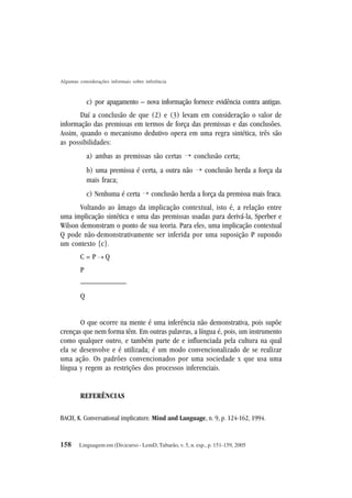 158
Algumas considerações informais sobre inferência
Linguagem em (Dis)curso - LemD, Tubarão, v. 5, n. esp., p. 151-159, 2005
c) por apagamento – nova informação fornece evidência contra antigas.
Daí a conclusão de que (2) e (3) levam em consideração o valor de
informação das premissas em termos de força das premissas e das conclusões.
Assim, quando o mecanismo dedutivo opera em uma regra sintética, três são
as possibilidades:
a) ambas as premissas são certas ¡ conclusão certa;
b) uma premissa é certa, a outra não ¡ conclusão herda a força da
mais fraca;
c) Nenhuma é certa ¡ conclusão herda a força da premissa mais fraca.
Voltando ao âmago da implicação contextual, isto é, a relação entre
uma implicação sintética e uma das premissas usadas para derivá-la, Sperber e
Wilson demonstram o ponto de sua teoria. Para eles, uma implicação contextual
Q pode não-demonstrativamente ser inferida por uma suposição P supondo
um contexto {c}.
C = P Q
P
——————
Q
O que ocorre na mente é uma inferência não demonstrativa, pois supõe
crenças que nem forma têm. Em outras palavras, a língua é, pois, um instrumento
como qualquer outro, e também parte de e influenciada pela cultura na qual
ela se desenvolve e é utilizada; é um modo convencionalizado de se realizar
uma ação. Os padrões convencionados por uma sociedade x que usa uma
língua y regem as restrições dos processos inferenciais.
REFERÊNCIAS
BACH, K. Conversational implicature. Mind and Language, n. 9, p. 124-162, 1994.
¡
 