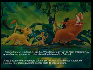 • Hakuna Matata - Em Suaíbe, significa “Vida longa” ou “viva” ou “sem problemas”. A
expressão é extremamente conhecida e difundida na África Oriental.
Disney é acusada de apropriação cultural por ter registrado direitos autorais em
relação à frase Hakuna Matata, que faz parte da língua africana.
 