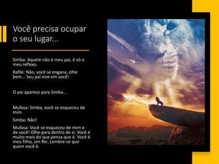 Você precisa ocupar
o seu lugar...
Simba: Aquele não é meu pai, é só o
meu reflexo.
Rafiki: Não, você se engana, olhe
bem... Seu pai vive em você!
O pai aparece para Simba...
Mufasa: Simba, você se esqueceu de
mim.
Simba: Não!
Mufasa: Você se esqueceu de mim e
de você! Olhe para dentro de si. Você é
muito mais do que pensa que é. Você é
meu filho, um Rei. Lembre-se que
quem você é.
 