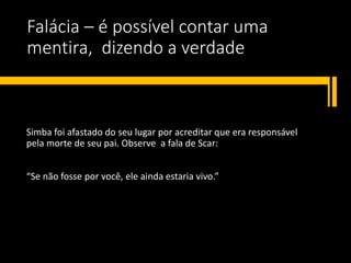Falácia – é possível contar uma
mentira, dizendo a verdade
Simba foi afastado do seu lugar por acreditar que era responsável
pela morte de seu pai. Observe a fala de Scar:
“Se não fosse por você, ele ainda estaria vivo.”
 