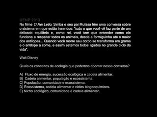 UENP 2013
No filme O Rei Leão, Simba e seu pai Mufasa têm uma conversa sobre
o sistema em que estão inseridos: “tudo o que você vê faz parte de um
delicado equilíbrio e, como rei, você tem que entender como ele
funciona e respeitar todos os animais, desde a formiguinha até o maior
dos antílopes... Quando você morre seu corpo se transforma em grama
e o antílope a come, e assim estamos todos ligados no grande ciclo da
vida”.
Walt Disney
Quais os conceitos de ecologia que podemos apontar nessa conversa?
A) Fluxo de energia, sucessão ecológica e cadeia alimentar.
B) Cadeia alimentar, população e ecossistema.
C) População, comunidade e ecossistema.
D) Ecossistema, cadeia alimentar e ciclos biogeoquímicos.
E) Nicho ecológico, comunidade e cadeia alimentar.
 