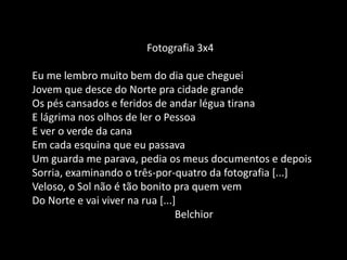 Fotografia 3x4
Eu me lembro muito bem do dia que cheguei
Jovem que desce do Norte pra cidade grande
Os pés cansados e feridos de andar légua tirana
E lágrima nos olhos de ler o Pessoa
E ver o verde da cana
Em cada esquina que eu passava
Um guarda me parava, pedia os meus documentos e depois
Sorria, examinando o três-por-quatro da fotografia [...]
Veloso, o Sol não é tão bonito pra quem vem
Do Norte e vai viver na rua [...]
Belchior
 