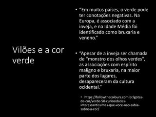 Vilões e a cor
verde
• “Em muitos países, o verde pode
ter conotações negativas. Na
Europa, é associado com a
inveja, e na Idade Média foi
identificado como bruxaria e
veneno.”
• “Apesar de a inveja ser chamada
de “monstro dos olhos verdes”,
as associações com espírito
maligno e bruxaria, na maior
parte dos lugares,
desapareceram da cultura
ocidental.”
• https://followthecolours.com.br/gotas-
de-cor/verde-50-curiosidades-
interessantissimas-que-voce-nao-sabia-
sobre-a-cor/
 