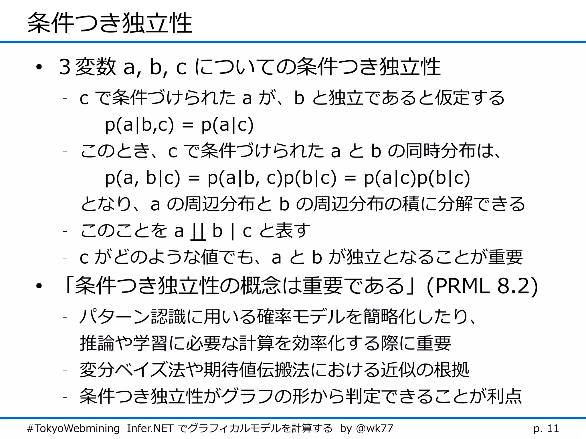 条件つき独立性
 • ３変数 a, b, c についての条件つき独立性
    -   c で条件づけられた a が、b と独立であると仮定する
           p(a|b,c) = p(a|c)
    -   このとき、c で条件づけられた a と b の同時分布は、
           p(a, b|c) = p(a|b, c)p(b|c) = p(a|c)p(b|c)
        となり、a の周辺分布と b の周辺分布の積に分解できる
    -   このことを a || b | c と表す
    -   c がどのような値でも、a と b が独立となることが重要
 • 「条件つき独立性の概念は重要である」(PRML 8.2)
    -   パターン認識に用いる確率モデルを簡略化したり、
        推論や学習に必要な計算を効率化する際に重要
    -   変分ベイズ法や期待値伝搬法における近似の根拠
    -   条件つき独立性がグラフの形から判定できることが利点
#TokyoWebmining Infer.NET でグラフィカルモデルを計算する by @wk77      p. 11
 