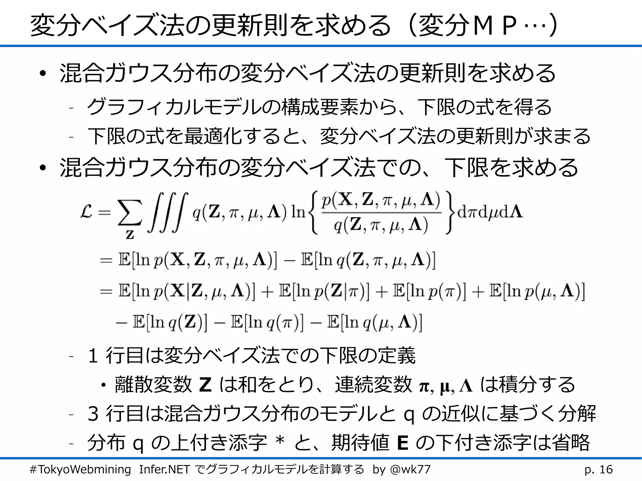変分ベイズ法の更新則を求める（変分ＭＰ…）
 • 混合ガウス分布の変分ベイズ法の更新則を求める
    -   グラフィカルモデルの構成要素から、下限の式を得る
    -   下限の式を最適化すると、変分ベイズ法の更新則が求まる
 • 混合ガウス分布の変分ベイズ法での、下限を求める




    -   1 行目は変分ベイズ法での下限の定義
         • 離散変数 Z は和をとり、連続変数 π, μ, Λ は積分する
    -   3 行目は混合ガウス分布のモデルと q の近似に基づく分解
    -   分布 q の上付き添字 * と、期待値 E の下付き添字は省略
#TokyoWebmining Infer.NET でグラフィカルモデルを計算する by @wk77   p. 16
 