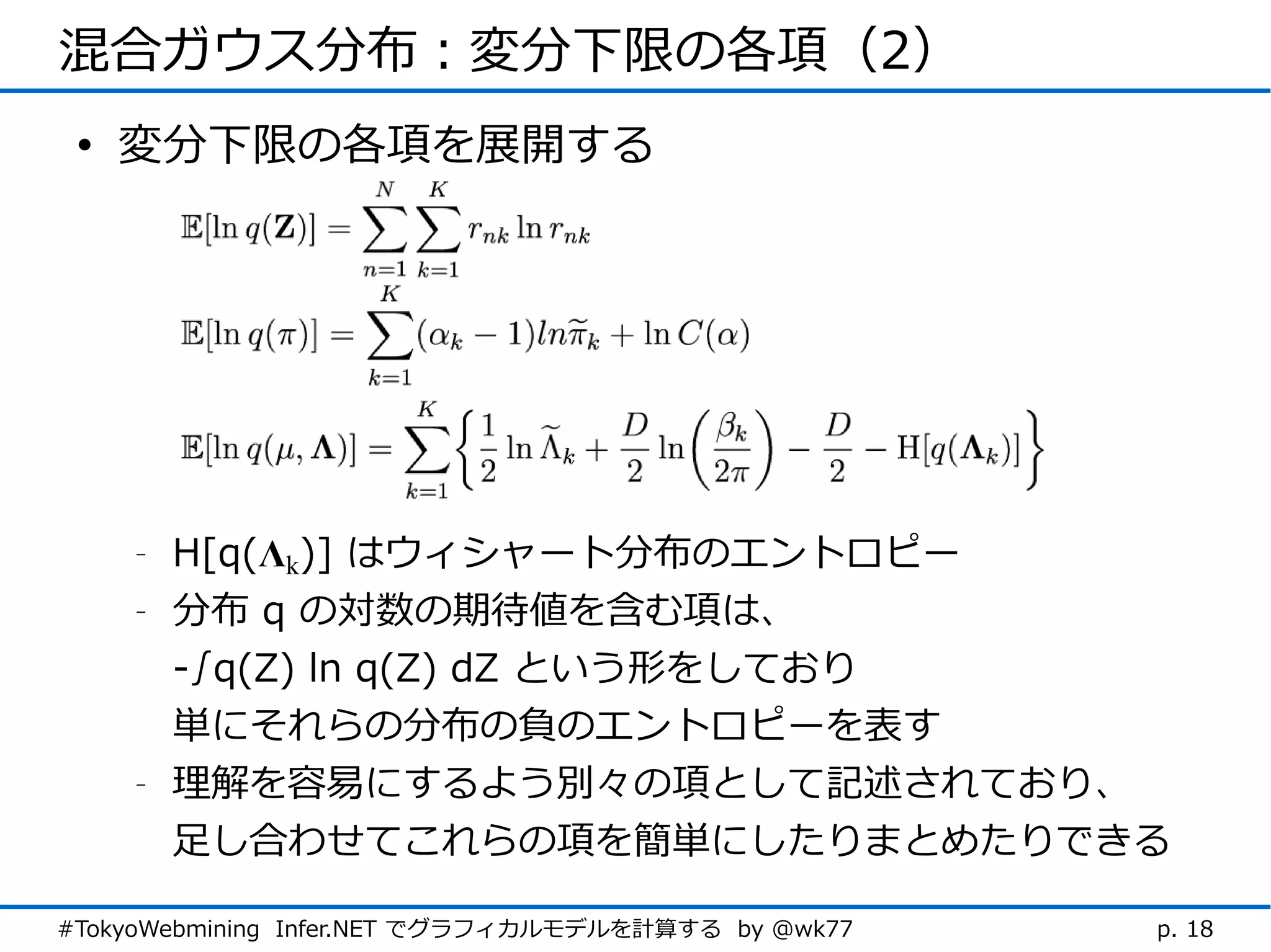 混合ガウス分布：変分下限の各項（2）
 • 変分下限の各項を展開する




    -   H[q(Λk)] はウィシャート分布のエントロピー
    -   分布 q の対数の期待値を含む項は、
        -∫q(Z) ln q(Z) dZ という形をしており
        単にそれらの分布の負のエントロピーを表す
    -   理解を容易にするよう別々の項として記述されており、
        足し合わせてこれらの項を簡単にしたりまとめたりできる

#TokyoWebmining Infer.NET でグラフィカルモデルを計算する by @wk77   p. 18
 
