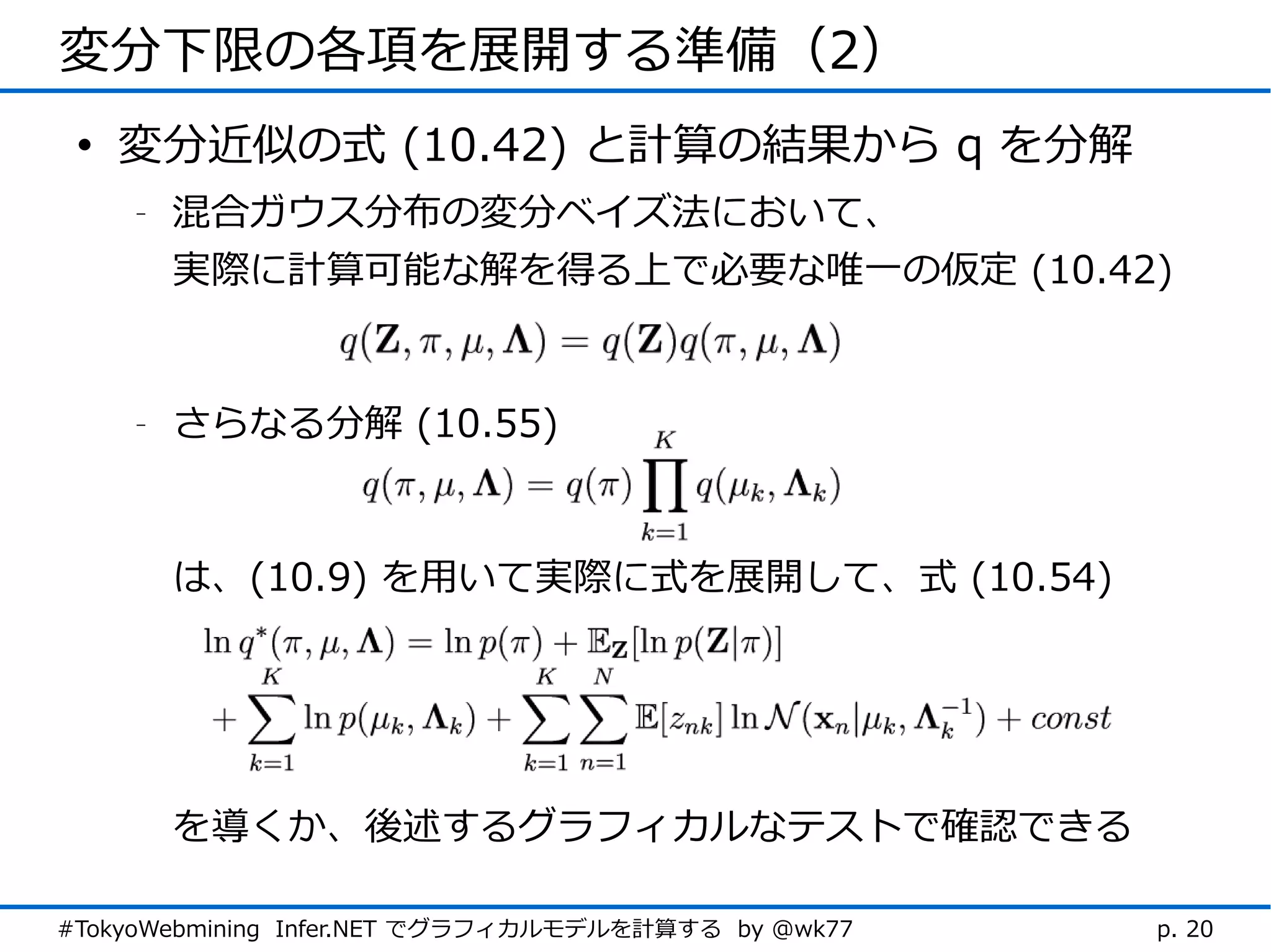 変分下限の各項を展開する準備（2）
 • 変分近似の式 (10.42) と計算の結果から q を分解
    -   混合ガウス分布の変分ベイズ法において、
        実際に計算可能な解を得る上で必要な唯一の仮定 (10.42)


    -   さらなる分解 (10.55)



        は、(10.9) を用いて実際に式を展開して、式 (10.54)




        を導くか、後述するグラフィカルなテストで確認できる

#TokyoWebmining Infer.NET でグラフィカルモデルを計算する by @wk77   p. 20
 