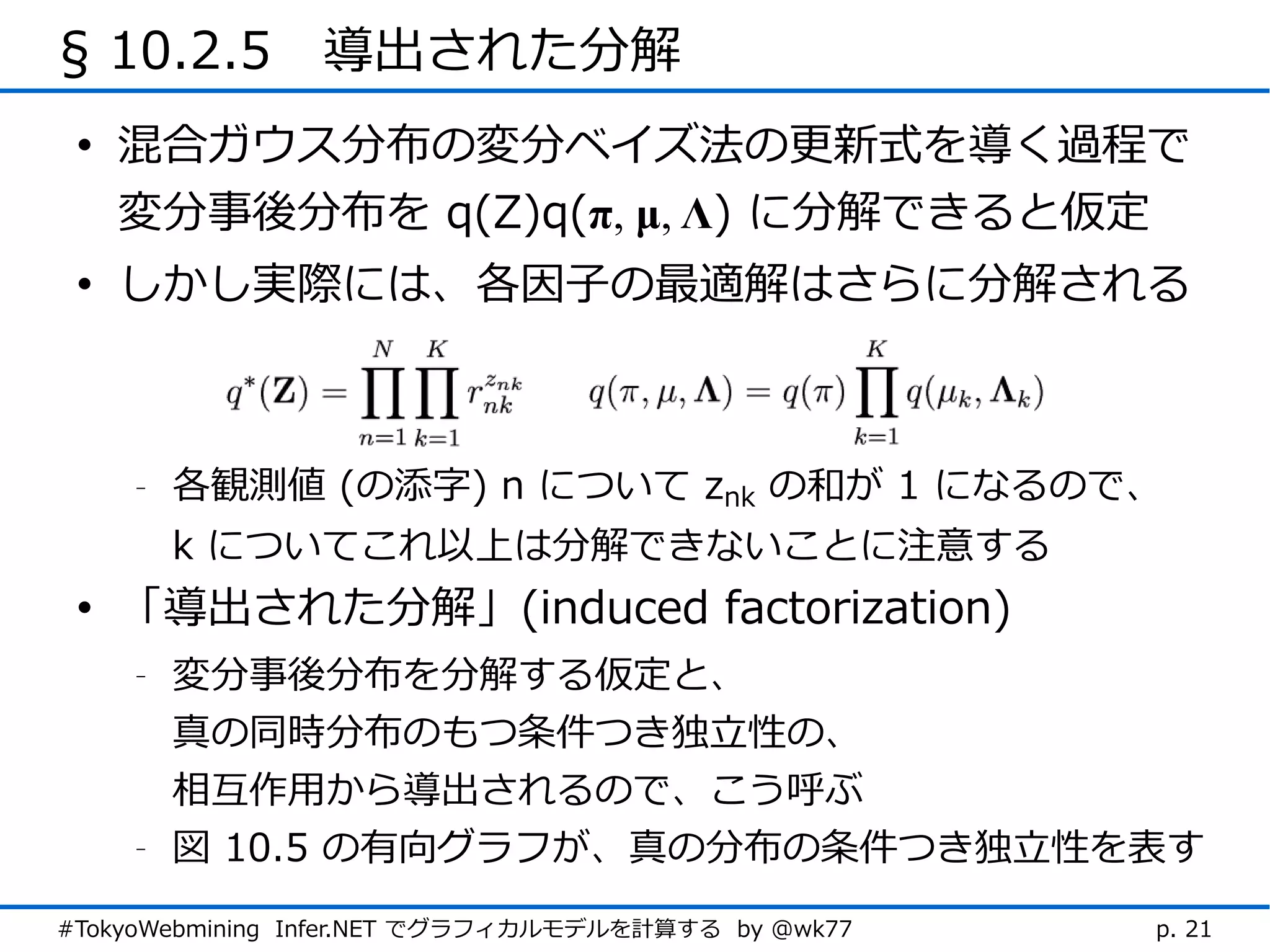 § 10.2.5　導出された分解
 • 混合ガウス分布の変分ベイズ法の更新式を導く過程で
   変分事後分布を q(Z)q(π, μ, Λ) に分解できると仮定
 • しかし実際には、各因子の最適解はさらに分解される



    -   各観測値 (の添字) n について znk の和が 1 になるので、
        k についてこれ以上は分解できないことに注意する
 • 「導出された分解」(induced factorization)
    -   変分事後分布を分解する仮定と、
        真の同時分布のもつ条件つき独立性の、
        相互作用から導出されるので、こう呼ぶ
    -   図 10.5 の有向グラフが、真の分布の条件つき独立性を表す
#TokyoWebmining Infer.NET でグラフィカルモデルを計算する by @wk77   p. 21
 