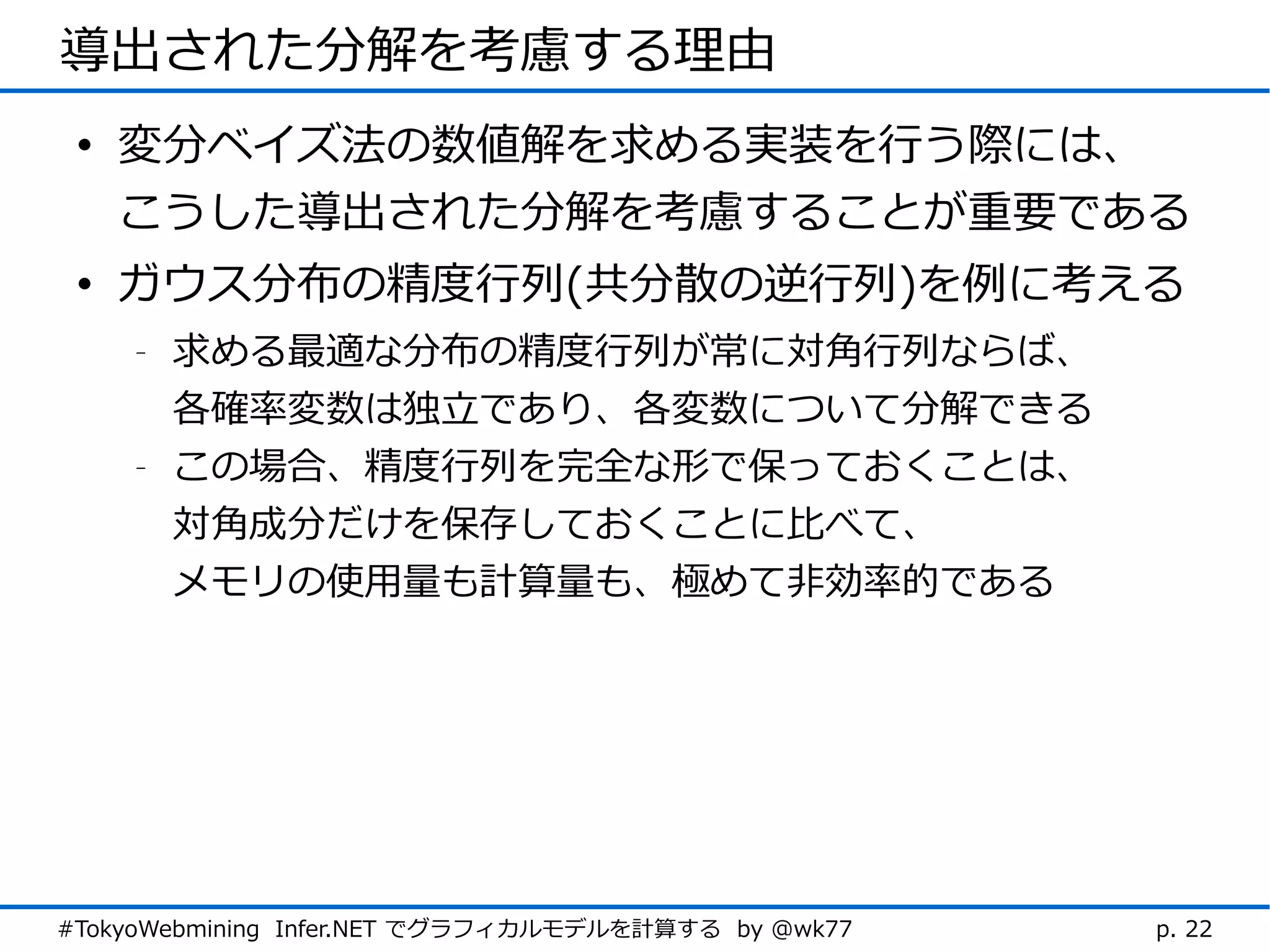 導出された分解を考慮する理由
 • 変分ベイズ法の数値解を求める実装を行う際には、
   こうした導出された分解を考慮することが重要である
 • ガウス分布の精度行列(共分散の逆行列)を例に考える
    -   求める最適な分布の精度行列が常に対角行列ならば、
        各確率変数は独立であり、各変数について分解できる
    -   この場合、精度行列を完全な形で保っておくことは、
        対角成分だけを保存しておくことに比べて、
        メモリの使用量も計算量も、極めて非効率的である




#TokyoWebmining Infer.NET でグラフィカルモデルを計算する by @wk77   p. 22
 