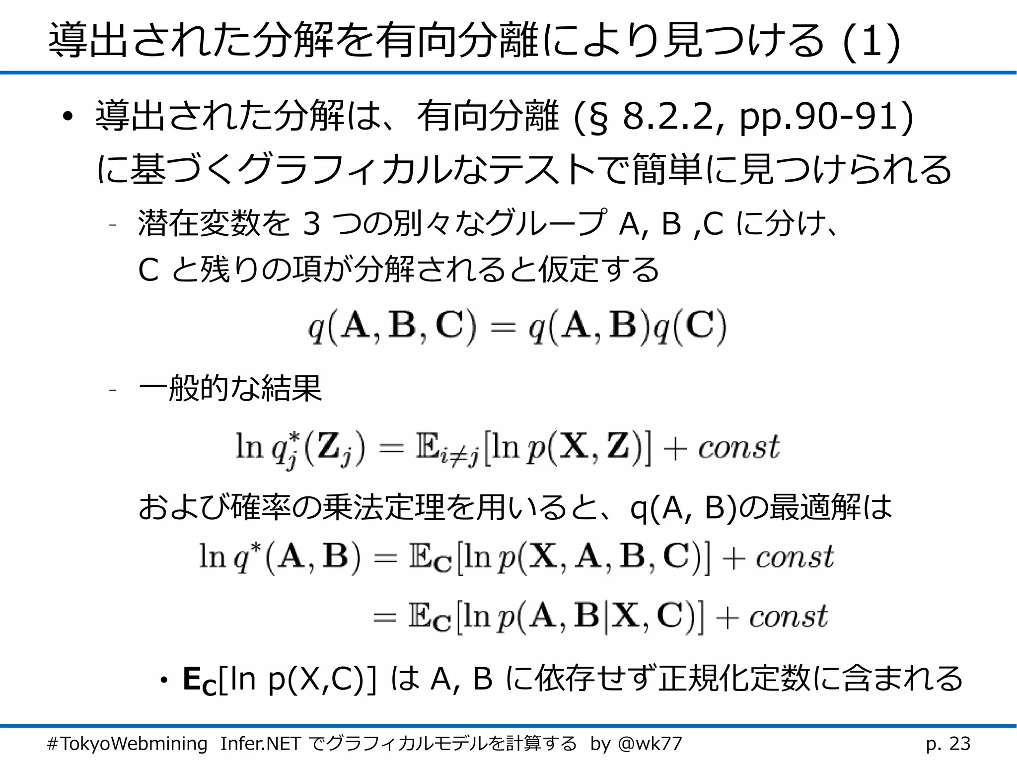 導出された分解を有向分離により見つける (1)
 • 導出された分解は、有向分離 (§ 8.2.2, pp.90-91)
   に基づくグラフィカルなテストで簡単に見つけられる
    -   潜在変数を 3 つの別々なグループ A, B ,C に分け、
        C と残りの項が分解されると仮定する


    -   一般的な結果


        および確率の乗法定理を用いると、q(A, B)の最適解は




        •   EC[ln p(X,C)] は A, B に依存せず正規化定数に含まれる
#TokyoWebmining Infer.NET でグラフィカルモデルを計算する by @wk77   p. 23
 