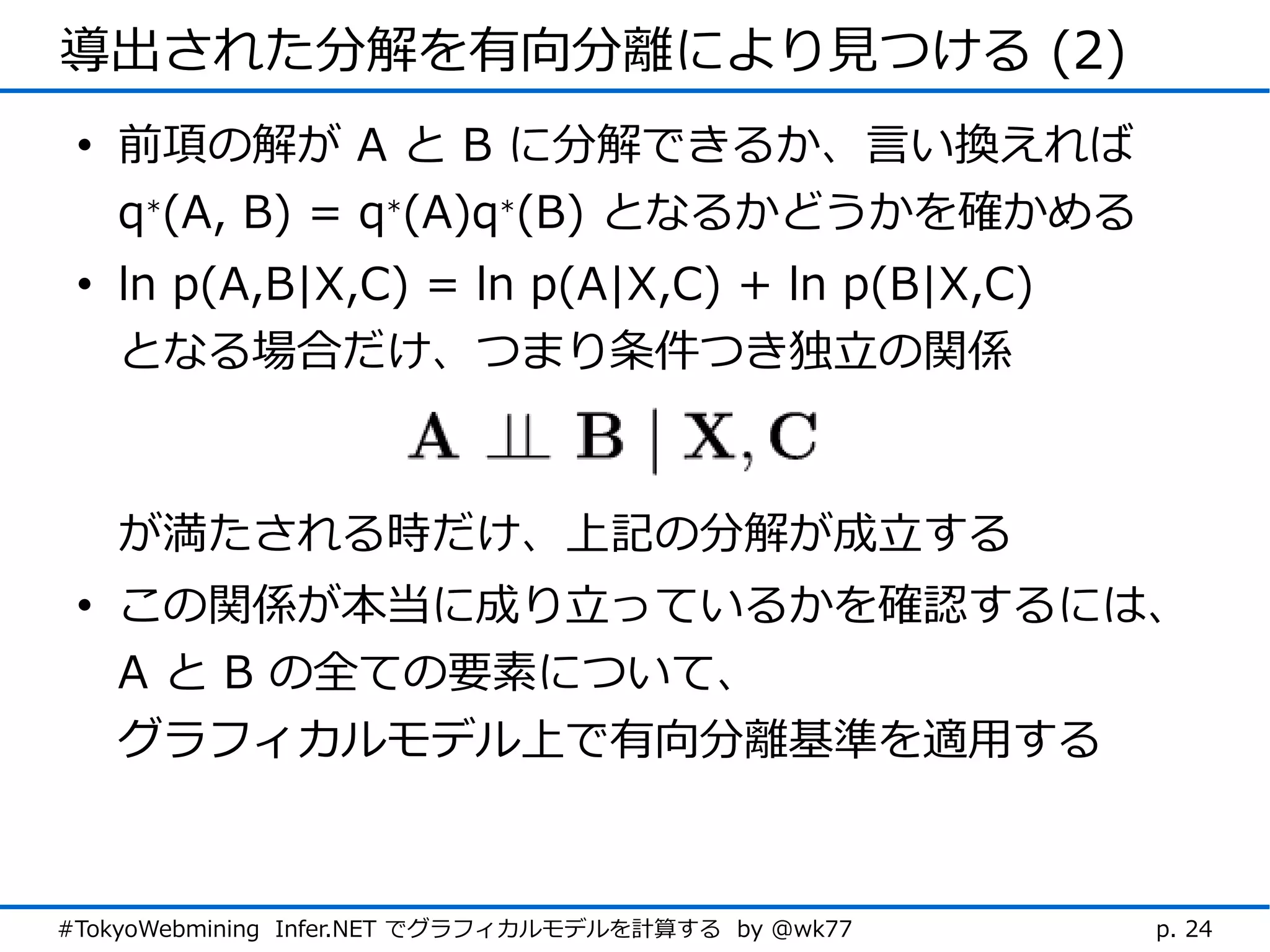 導出された分解を有向分離により見つける (2)
 • 前項の解が A と B に分解できるか、言い換えれば
   q*(A, B) = q*(A)q*(B) となるかどうかを確かめる
 • ln p(A,B|X,C) = ln p(A|X,C) + ln p(B|X,C)
   となる場合だけ、つまり条件つき独立の関係



   が満たされる時だけ、上記の分解が成立する
 • この関係が本当に成り立っているかを確認するには、
   A と B の全ての要素について、
   グラフィカルモデル上で有向分離基準を適用する



#TokyoWebmining Infer.NET でグラフィカルモデルを計算する by @wk77   p. 24
 