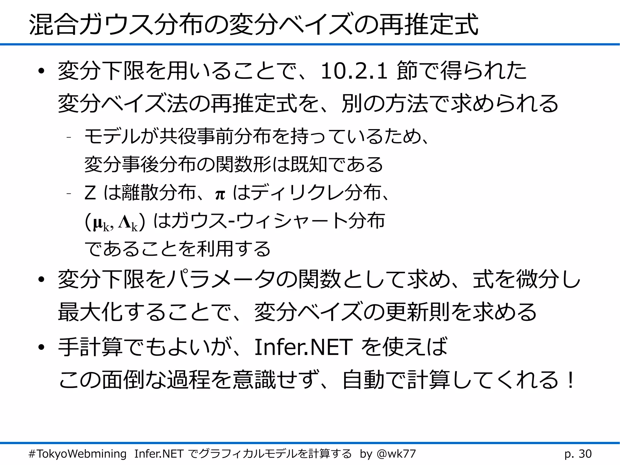 混合ガウス分布の変分ベイズの再推定式
 • 変分下限を用いることで、10.2.1 節で得られた
   変分ベイズ法の再推定式を、別の方法で求められる
    -   モデルが共役事前分布を持っているため、
        変分事後分布の関数形は既知である
    -   Z は離散分布、π はディリクレ分布、
        (μk, Λk) はガウス-ウィシャート分布
        であることを利用する
 • 変分下限をパラメータの関数として求め、式を微分し
   最大化することで、変分ベイズの更新則を求める
 • 手計算でもよいが、Infer.NET を使えば
   この面倒な過程を意識せず、自動で計算してくれる！


#TokyoWebmining Infer.NET でグラフィカルモデルを計算する by @wk77   p. 30
 