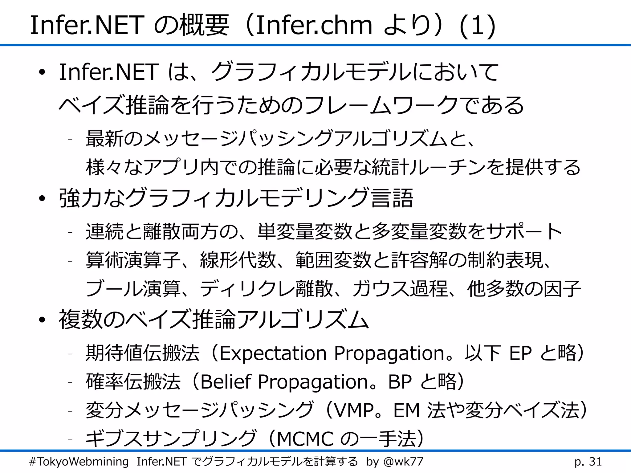 Infer.NET の概要（Infer.chm より）(1)
 • Infer.NET は、グラフィカルモデルにおいて
   ベイズ推論を行うためのフレームワークである
    -   最新のメッセージパッシングアルゴリズムと、
        様々なアプリ内での推論に必要な統計ルーチンを提供する
 • 強力なグラフィカルモデリング言語
    -   連続と離散両方の、単変量変数と多変量変数をサポート
    -   算術演算子、線形代数、範囲変数と許容解の制約表現、
        ブール演算、ディリクレ離散、ガウス過程、他多数の因子
 • 複数のベイズ推論アルゴリズム
    -   期待値伝搬法（Expectation Propagation。以下 EP と略）
    -   確率伝搬法（Belief Propagation。BP と略）
    -   変分メッセージパッシング（VMP。EM 法や変分ベイズ法）
    -   ギブスサンプリング（MCMC の一手法）
#TokyoWebmining Infer.NET でグラフィカルモデルを計算する by @wk77   p. 31
 
