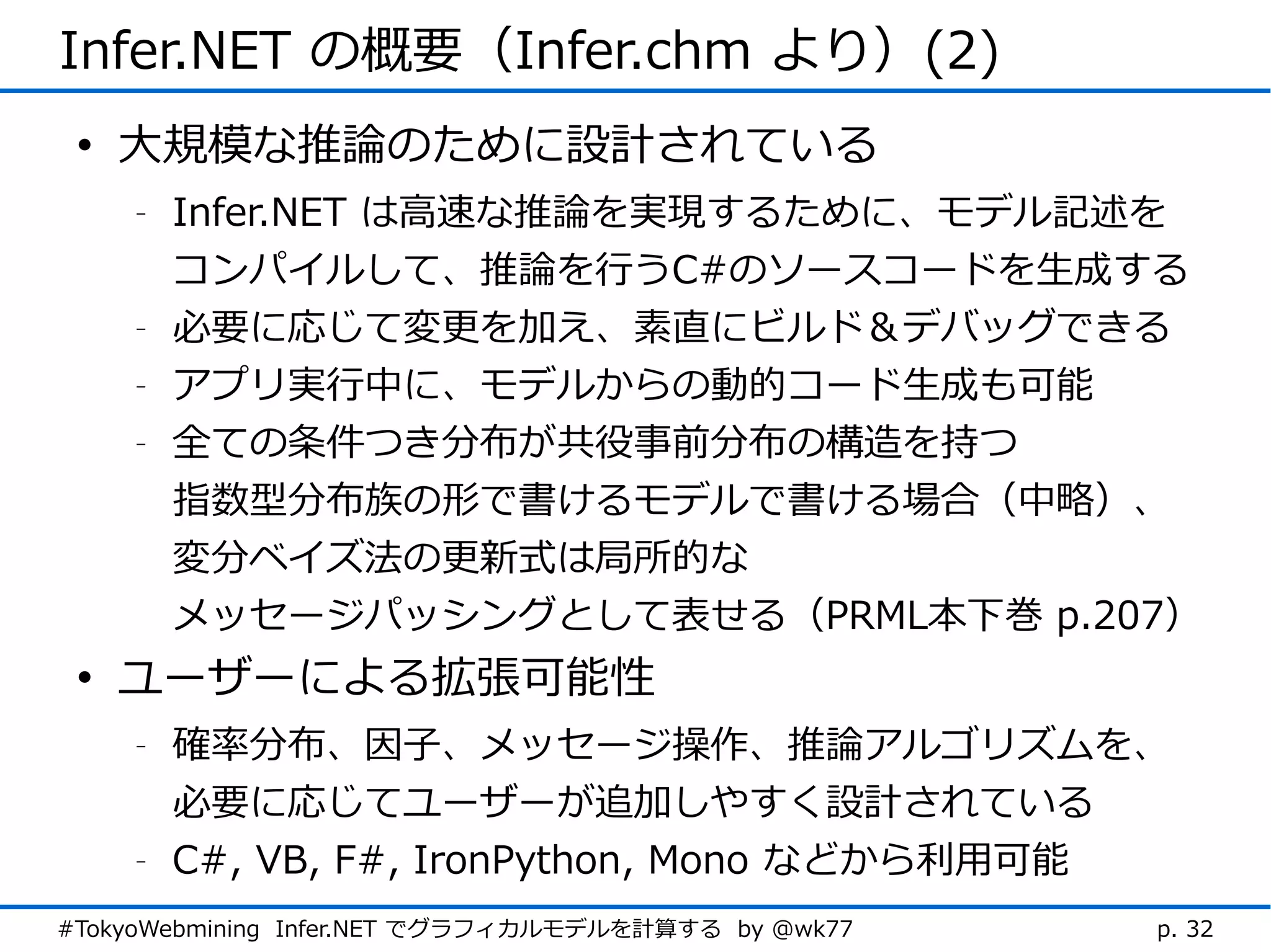 Infer.NET の概要（Infer.chm より）(2)
 • 大規模な推論のために設計されている
    -   Infer.NET は高速な推論を実現するために、モデル記述を
        コンパイルして、推論を行うC#のソースコードを生成する
    -   必要に応じて変更を加え、素直にビルド＆デバッグできる
    -   アプリ実行中に、モデルからの動的コード生成も可能
    -   全ての条件つき分布が共役事前分布の構造を持つ
        指数型分布族の形で書けるモデルで書ける場合（中略）、
        変分ベイズ法の更新式は局所的な
        メッセージパッシングとして表せる（PRML本下巻 p.207）
 • ユーザーによる拡張可能性
    -   確率分布、因子、メッセージ操作、推論アルゴリズムを、
        必要に応じてユーザーが追加しやすく設計されている
    -   C#, VB, F#, IronPython, Mono などから利用可能
#TokyoWebmining Infer.NET でグラフィカルモデルを計算する by @wk77   p. 32
 