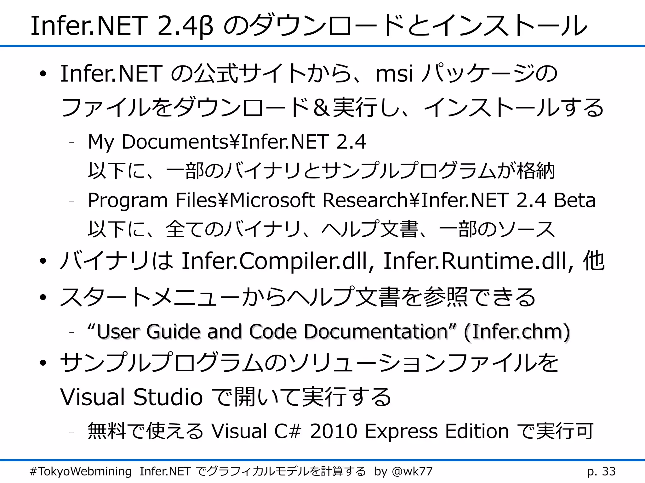 Infer.NET 2.4β のダウンロードとインストール
 • Infer.NET の公式サイトから、msi パッケージの
   ファイルをダウンロード＆実行し、インストールする
    -   My DocumentsInfer.NET 2.4
        以下に、一部のバイナリとサンプルプログラムが格納
    -   Program FilesMicrosoft ResearchInfer.NET 2.4 Beta
        以下に、全てのバイナリ、ヘルプ文書、一部のソース
 • バイナリは Infer.Compiler.dll, Infer.Runtime.dll, 他
 • スタートメニューからヘルプ文書を参照できる
    -   “User Guide and Code Documentation” (Infer.chm)
 • サンプルプログラムのソリューションファイルを
   Visual Studio で開いて実行する
    -   無料で使える Visual C# 2010 Express Edition で実行可
#TokyoWebmining Infer.NET でグラフィカルモデルを計算する by @wk77        p. 33
 