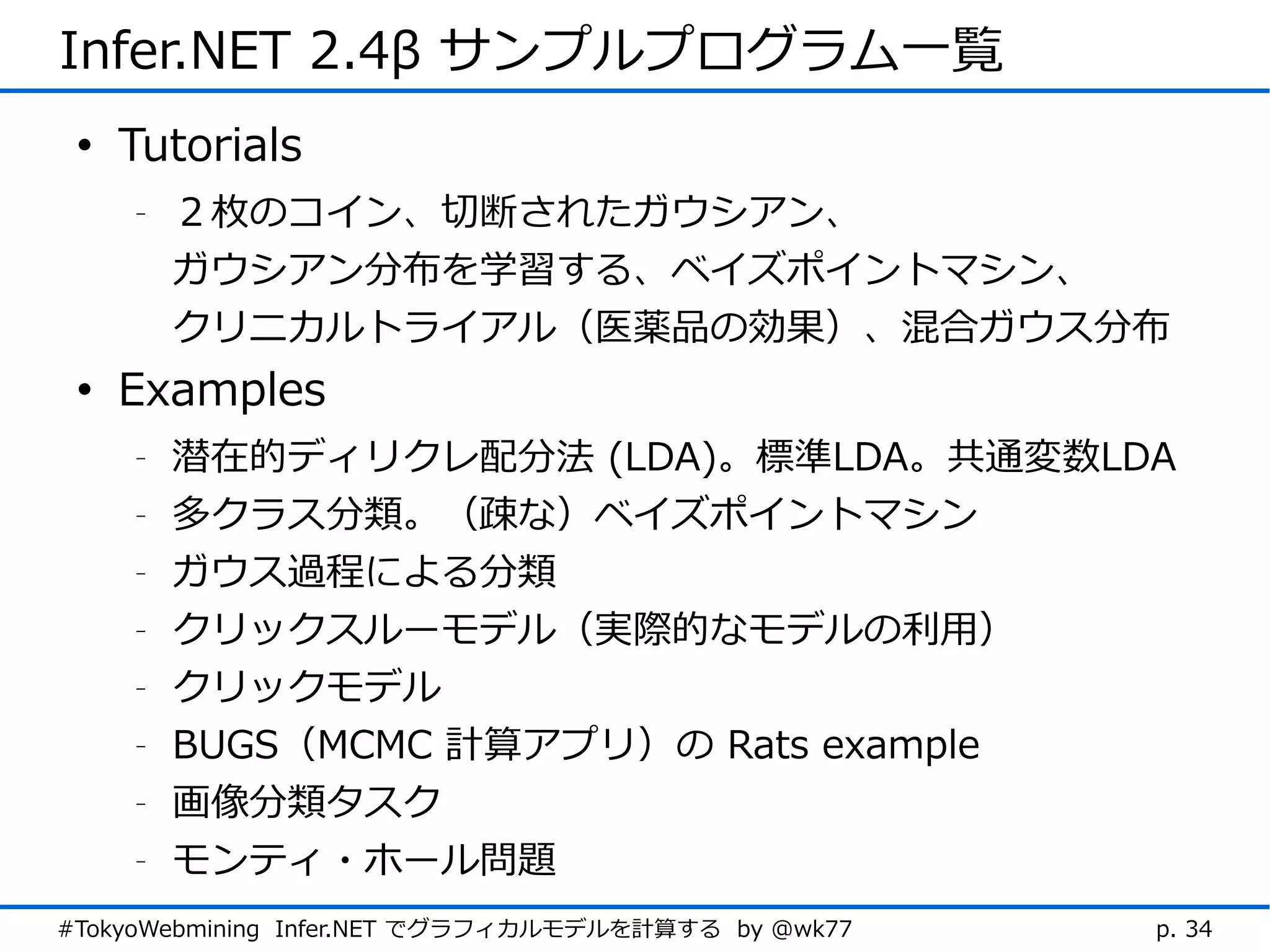 Infer.NET 2.4β サンプルプログラム一覧
 • Tutorials
    -   ２枚のコイン、切断されたガウシアン、
        ガウシアン分布を学習する、ベイズポイントマシン、
        クリニカルトライアル（医薬品の効果）、混合ガウス分布
 • Examples
    -   潜在的ディリクレ配分法 (LDA)。標準LDA。共通変数LDA
    -   多クラス分類。（疎な）ベイズポイントマシン
    -   ガウス過程による分類
    -   クリックスルーモデル（実際的なモデルの利用）
    -   クリックモデル
    -   BUGS（MCMC 計算アプリ）の Rats example
    -   画像分類タスク
    -   モンティ・ホール問題
#TokyoWebmining Infer.NET でグラフィカルモデルを計算する by @wk77   p. 34
 
