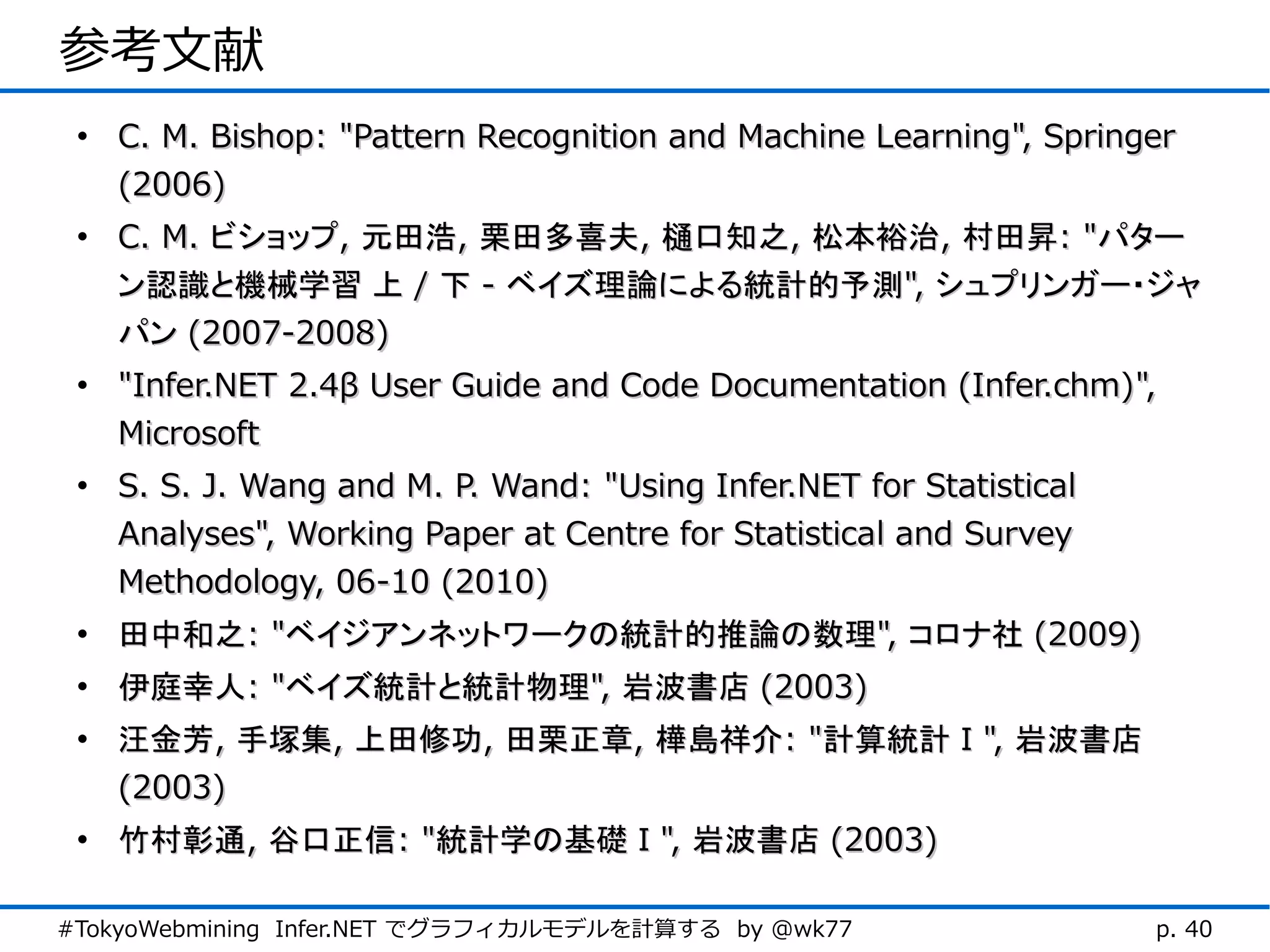 参考文献
 • C. M. Bishop: "Pattern Recognition and Machine Learning", Springer
   (2006)
 • C. M. ビショップ, 元田浩, 栗田多喜夫, 樋口知之, 松本裕治, 村田昇: "パター
   ン認識と機械学習 上 / 下 - ベイズ理論による統計的予測", シュプリンガー・ジャ
   パン (2007-2008)
 • "Infer.NET 2.4β User Guide and Code Documentation (Infer.chm)",
   Microsoft
 • S. S. J. Wang and M. P. Wand: "Using Infer.NET for Statistical
   Analyses", Working Paper at Centre for Statistical and Survey
   Methodology, 06-10 (2010)
 • 田中和之: "ベイジアンネットワークの統計的推論の数理", コロナ社 (2009)
 • 伊庭幸人: "ベイズ統計と統計物理", 岩波書店 (2003)
 • 汪金芳, 手塚集, 上田修功, 田栗正章, 樺島祥介: "計算統計Ⅰ", 岩波書店
   (2003)
 • 竹村彰通, 谷口正信: "統計学の基礎Ⅰ", 岩波書店 (2003)

#TokyoWebmining Infer.NET でグラフィカルモデルを計算する by @wk77                  p. 40
 