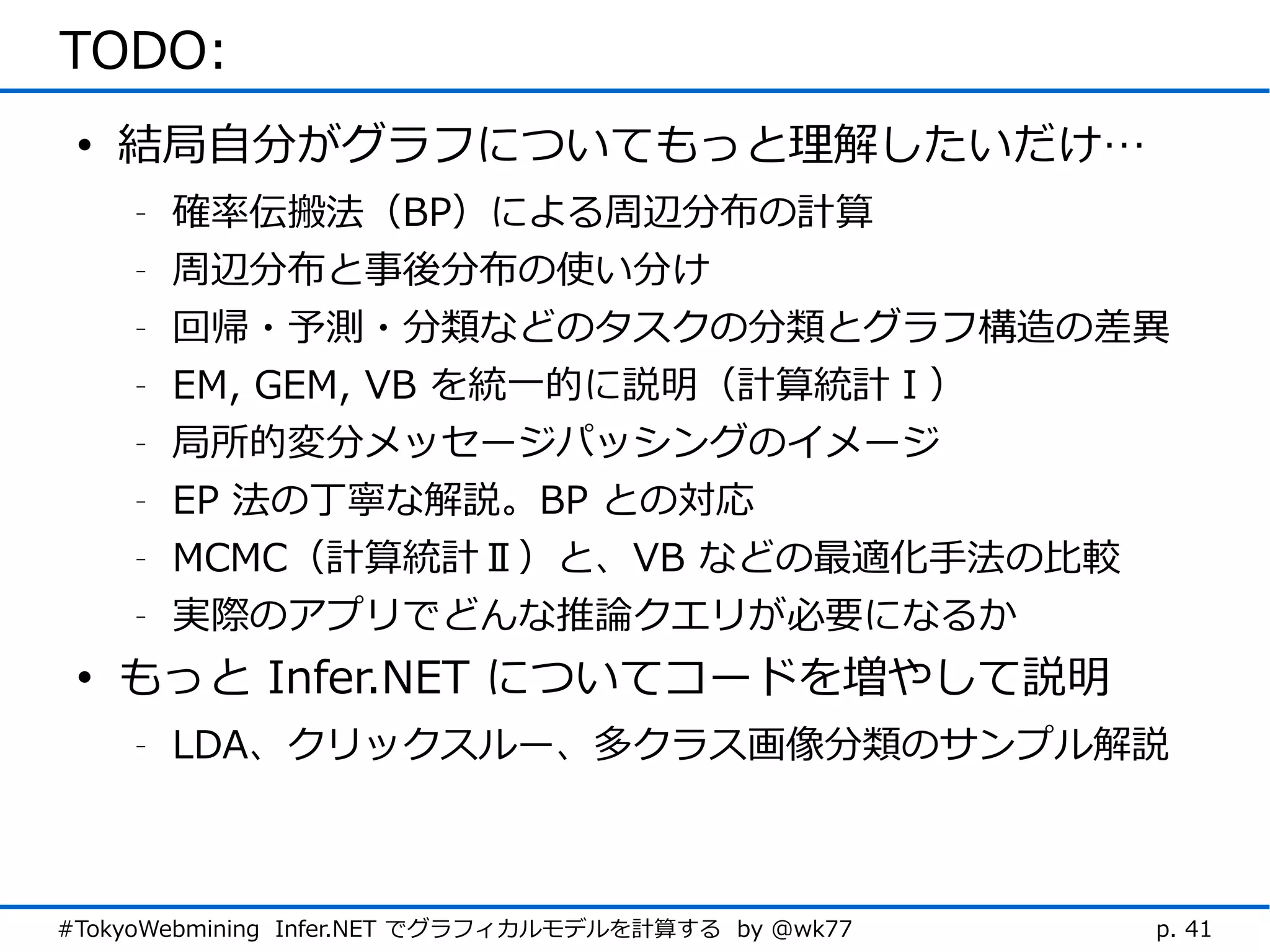 TODO:
 • 結局自分がグラフについてもっと理解したいだけ…
    -   確率伝搬法（BP）による周辺分布の計算
    -   周辺分布と事後分布の使い分け
    -   回帰・予測・分類などのタスクの分類とグラフ構造の差異
    -   EM, GEM, VB を統一的に説明（計算統計Ⅰ）
    -   局所的変分メッセージパッシングのイメージ
    -   EP 法の丁寧な解説。BP との対応
    -   MCMC（計算統計Ⅱ）と、VB などの最適化手法の比較
    -   実際のアプリでどんな推論クエリが必要になるか
 • もっと Infer.NET についてコードを増やして説明
    -   LDA、クリックスルー、多クラス画像分類のサンプル解説



#TokyoWebmining Infer.NET でグラフィカルモデルを計算する by @wk77   p. 41
 