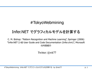 #TokyoWebmining

      Infer.NET でグラフィカルモデルを計算する
   C. M. Bishop: “Pattern Recognition and Machine Learning”, Springer (2006)
  “Infer.NET 2.4β User Guide and Code Documentation (Infer.chm)”, Microsoft
                                   の内容紹介


                               Twitter: @wk77




#TokyoWebmining Infer.NET でグラフィカルモデルを計算する by @wk77                         p. 1
 