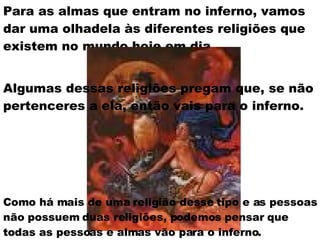 Para as almas que entram no inferno, vamos dar uma olhadela às diferentes religiões que existem no mundo hoje em dia.   Algumas dessas religiões pregam que, se não pertenceres a ela, então vais para o inferno. Como há mais de uma religião desse tipo e as pessoas não possuem duas religiões, podemos pensar que todas as pessoas e almas vão para o inferno. 