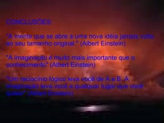 CONCLUSÕES: "A mente que se abre a uma nova idéia jamais volta ao seu tamanho original." (Albert Einstein) "A imaginação é muito mais importante que o conhecimento" (Albert Einstein) "Um raciocínio lógico leva você de A a B. A imaginação leva você a qualquer lugar que você quiser" (Albert Einstein) 