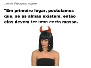 … mas um aluno escreveu o seguinte:   "Em primeiro lugar, postulamos que, se as almas existem, então elas devem ter uma certa massa.   