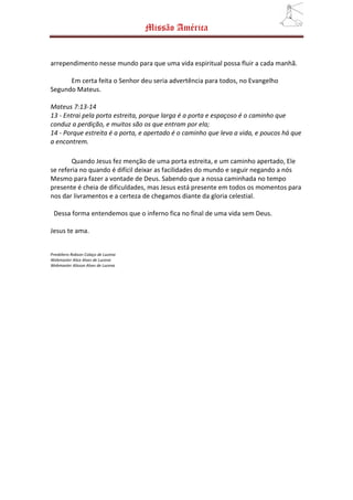 Missão América


arrependimento nesse mundo para que uma vida espiritual possa fluir a cada manhã.

      Em certa feita o Senhor deu seria advertência para todos, no Evangelho
Segundo Mateus.

Mateus 7:13-14
13 - Entrai pela porta estreita, porque larga é a porta e espaçoso é o caminho que
conduz a perdição, e muitos são os que entram por ela;
14 - Porque estreita é a porta, e apertado é o caminho que leva a vida, e poucos há que
a encontrem.

        Quando Jesus fez menção de uma porta estreita, e um caminho apertado, Ele
se referia no quando é difícil deixar as facilidades do mundo e seguir negando a nós
Mesmo para fazer a vontade de Deus. Sabendo que a nossa caminhada no tempo
presente é cheia de dificuldades, mas Jesus está presente em todos os momentos para
nos dar livramentos e a certeza de chegamos diante da gloria celestial.

 Dessa forma entendemos que o inferno fica no final de uma vida sem Deus.

Jesus te ama.


Presbítero Robson Colaço de Lucena
Webmaster Alice Alves de Lucena
Webmaster Alisson Alves de Lucena
 