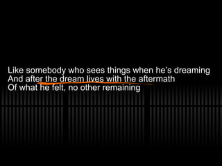 Like somebody who sees things when he’s dreaming And after the dream lives with the aftermath Of what he felt, no other remaining 