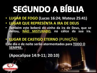 • LUGAR DE FOGO (Lucas 16:24; Mateus 25:41)
• LUGAR QUE REPRESENTA A IRA DE DEUS
• Também este beberá do vinho da ira de Deus, que se
deitou, NÃO MISTURADO, no cálice da sua ira.
• LUGAR DE CASTIGO ETERNO (PUNIÇÃO)
E de dia e de noite serão atormentados para TODO O
SEMPRE.
(Apocalipse 14:9-11; 20:10)
 