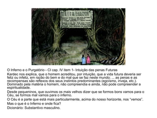 O Inferno e o Purgatório - CI cap. IV item 1- Intuição das penas Futuras Kardec nos explica, que o homem acreditou, por intuição, que a vida futura deveria ser feliz ou infeliz, em razão do bem e do mal que se faz neste mundo; ... as penas e as recompensas são reflexos dos seus instintos predominantes (egoísmo, inveja, etc.). Dominado pela matéria o homem, não compreendia e ainda, não pode compreender a espiritualidade.  Desde pequeninos, que ouvimos os mais velhos dizer que se formos bons vamos para o Céu, se formos mal vamos para o inferno. O Céu é a parte que está mais particularmente, acima do nosso horizonte, nos “vemos”. Mas o que é o Inferno e onde fica? Dicionário: Substantivo masculino. 