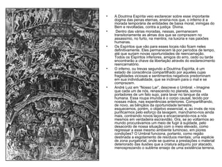 A Doutrina Espírita veio esclarecer sobre esse importante dogma das penas eternas, ensina-nos que, o inferno é a morada temporária de entidades de baixa moral, inimigas do Bem e revoltadas, contra a justiça  Divina. Dentro das várias moradas, nessas, permanecem transitoriamente as almas dos que se comprazem no assassínio, no furto, na mentira, na luxúria e nas paixões humanas. Os Espíritos que vão para esses locais não ficam neles definitivamente. Eles permanecem lá por períodos de tempo, até que surjam novas oportunidades de reencarnação. Todos os Espíritos inferiores, amigos do erro, cedo ou tarde encontrarão a chave da libertação através do esclarecimento reencarnatório. O inferno, ou trevas segundo a Doutrina Espírita, é um estado de consciência compartilhado por aqueles cujas fragilidades viciosas e sentimentos negativos predominam em sua individualidade, que se inclinam para o mal e se comprazem.  André Luiz em “Nosso Lar”, descreve o Umbral.  -  Imagine que cada um de nós, renascendo no planeta, somos portadores de um fato sujo, para lavar no tanque da vida humana. Essa roupa imunda é o corpo causal, tecido por nossas mãos, nas experiências anteriores. Compartilhando, de novo, as bênçãos da oportunidade terrestre, esquecemos, porém, o objetivo essencial, e, ao invés de nos purificarmos pelo esforço da lavagem, manchamo-nos ainda mais, contraindo novos laços e encarcerando-nos a nós mesmos em verdadeira escravidão. Ora, se ao voltarmos ao mundo procurávamos um meio de fugir à sujidade, pelo desacordo de nossa situação com o meio elevado, como regressar a esse mesmo ambiente luminoso, em piores condições? O Umbral funciona, portanto, como região destinada a esgotamento de resíduos mentais; uma espécie de zona purgatorial, onde se queima a prestações o material deteriorado das ilusões que a criatura adquiriu por atacado, menosprezando o sublime ensejo de uma existência terrena. 