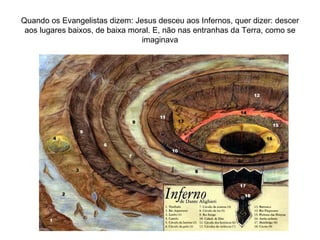 Quando os Evangelistas dizem: Jesus desceu aos Infernos, quer dizer: descer aos lugares baixos, de baixa moral. E, não nas entranhas da Terra, como se imaginava 