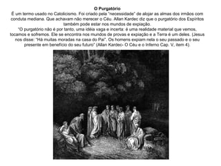 O Purgatório É um termo usado no Catolicismo. Foi criado pela “necessidade” de alojar as almas dos irmãos com conduta mediana. Que achavam não merecer o Céu. Allan Kardec diz que o purgatório dos Espíritos também pode estar nos mundos de expiação. “O purgatório não é por tanto, uma idéia vaga e incerta: é uma realidade material que vemos, tocamos e sofremos. Ele se encontra nos mundos de provas e expiação e a Terra é um deles. (Jesus nos disse: “Há muitas moradas na casa do Pai”. Os homens expiam nela o seu passado e o seu presente em benefício do seu futuro” (Allan Kardec- O Céu e o Inferno Cap. V, item 4). 