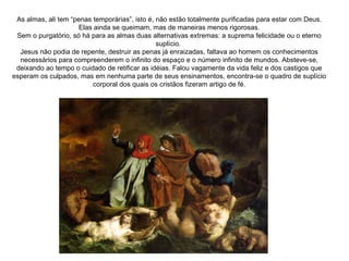 As almas, ali tem “penas temporárias”, isto é, não estão totalmente purificadas para estar com Deus. Elas ainda se queimam, mas de maneiras menos rigorosas. Sem o purgatório, só há para as almas duas alternativas extremas: a suprema felicidade ou o eterno suplício.  Jesus não podia de repente, destruir as penas já enraizadas, faltava ao homem os conhecimentos necessários para compreenderem o infinito do espaço e o número infinito de mundos. Absteve-se, deixando ao tempo o cuidado de retificar as idéias. Falou vagamente da vida feliz e dos castigos que esperam os culpados, mas em nenhuma parte de seus ensinamentos, encontra-se o quadro de suplício corporal dos quais os cristãos fizeram artigo de fé. 