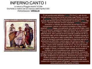 INFERNO:CANTO I
La selva;La”Piaggia diserta”;Il Colle
Ora:Notte e mattino del 25 marzo(o dell’8 Aprile)1300
PERSONAGGI: VIRGILIO
VIRGILIO
È il più grande poeta dell'antica Roma (70-19 a.C.), nato da una
famiglia di piccoli proprietari terrieri ad Andes (oggi Pietole), nei pressi
di Mantova. Ricevette un'accurata educazione grammaticale e si
accostò alla filososia epicurea, frequentando una scuola a Napoli. Nel
42 a.C. i triumviri Ottaviano (il futuro imperatore Augusto) e Antonio
emanarono un decreto per espropriare alcune terre con cui
ricompensare i veterani che avevano combattuto a Filippi contro i
cesaricidi Bruto e Cassio, provvedimento che colpì anche Virgilio; riuscì
pare a conservare i possedimenti grazie all'intervento di un personaggio
potente, forse Asinio Pollione o Ottaviano stesso. Dopo il successo
delle Bucoliche, dieci poemetti di tema pastorale pubblicati nel 39 a.C.,
fu introdotto nella cerchia di Mecenate e aderì al progetto augusteo di
restaurazione della pace e della moralità italica, componendo tra 39 e
30 a.C. le Georgiche (poemetto didascalico di argomento agricolo) e
dedicandosi poi all'Eneide, il poema epico che narrava la fuga di Enea
da Troia e la fondazione da parte dell'eroe della città di Lavinio, nel
Lazio. L'opera venne realizzata nel 29-19 a.C. ma non poté essere
rifinita in ogni sua parte, in quanto l'autore morì nel 19 a.C. di ritorno da
un viaggio in Grecia; nonostante Virgilio avesse raccomandato di
bruciarla, gli amici la pubblicarono per volontà di Augusto e
l'Eneide divenne il principale poema epico della latinità, consiserata
tutt'oggi una delle opere principali della letteratura occidentale. La fama
di Virgilio nel Medioevo fu grandissima, diventando ben presto maestro
di stile e di poesia e venendo considerato anche un modello di
sapienza filosofica, addirittura profeta inconsapevole delle verità
cristiane (ciò soprattutto grazie all'EglogaIV, interpretata erroneamente
come preannuncio della nascita di Cristo).
 