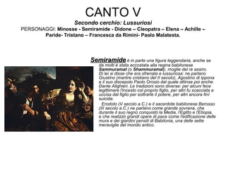 CANTO V
Secondo cerchio: Lussuriosi
PERSONAGGI: Minosse - Semiramide - Didone – Cleopatra – Elena – Achille –
Paride- Tristano – Francesca da Rimini- Paolo Malatesta.
SemiramideSemiramide è in parte una figura leggendaria, anche se
da molti è stata accostata alla regina babilonese
Sammuramat (o Shammuramat), moglie del re assiro.
Di lei si disse che era sfrenata e lussuriosa: ne parlano
Giustino (martire cristiano del II secolo), Agostino di Ippona
e il suo discepolo Paolo Orosio dal quale attinse poi anche
Dante Alighieri. Le tradizioni sono diverse: per alcuni fece
legittimare l'incesto col proprio figlio, per altri fu scacciata e
uccisa dal figlio per sottrarle il potere, per altri ancora finì
suicida.
Erodoto (V secolo a.C.) e il sacerdote babilonese Berosso
(III secolo a.C.) ne parlano come grande sovrana, che
durante il suo regno conquistò la Media, l'Egitto e l'Etiopia,
e che realizzò grandi opere di pace come l'edificazione delle
mura e dei giardini pensili di Babilonia, una delle sette
meraviglie del mondo antico.
 