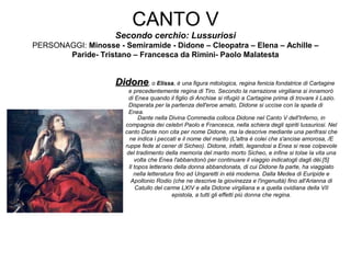CANTO V
Secondo cerchio: Lussuriosi
PERSONAGGI: Minosse - Semiramide - Didone – Cleopatra – Elena – Achille –
Paride- Tristano – Francesca da Rimini- Paolo Malatesta
DidoneDidone, o Elissa, è una figura mitologica, regina fenicia fondatrice di Cartagine
e precedentemente regina di Tiro. Secondo la narrazione virgiliana si innamorò
di Enea quando il figlio di Anchise si rifugiò a Cartagine prima di trovare il Lazio.
Disperata per la partenza dell'eroe amato, Didone si uccise con la spada di
Enea.
Dante nella Divina Commedia colloca Didone nel Canto V dell'Inferno, in
compagnia dei celebri Paolo e Francesca, nella schiera degli spiriti lussuriosi. Nel
canto Dante non cita per nome Didone, ma la descrive mediante una perifrasi che
ne indica i peccati e il nome del marito (L'altra è colei che s'ancise amorosa, /E
ruppe fede al cener di Sicheo). Didone, infatti, legandosi a Enea si rese colpevole
del tradimento della memoria del marito morto Sicheo, e infine si tolse la vita una
volta che Enea l'abbandonò per continuare il viaggio indicatogli dagli dèi.[5]
Il topos letterario della donna abbandonata, di cui Didone fa parte, ha viaggiato
nella letteratura fino ad Ungaretti in età moderna. Dalla Medea di Euripide e
Apollonio Rodio (che ne descrive la giovinezza e l'ingenuità) fino all'Arianna di
Catullo del carme LXIV e alla Didone virgiliana e a quella ovidiana della VII
epistola, a tutti gli effetti più donna che regina.
 