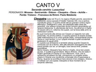 CANTO V
Secondo cerchio: Lussuriosi
PERSONAGGI: Minosse - Semiramide - Didone – Cleopatra – Elena – Achille –
Paride- Tristano – Francesca da Rimini- Paolo Malatesta
CleopatraCleopatra (nata nel 70 a.C.) fu regina d’Egitto perché, secondo la
tradizione, aveva sposato il fratello Tolemeo XIII, ma si sentiva
soprattutto greca, in quanto erede del più grande e antico regno
ellenistico. Intelligente e colta, era detestata dalla casta dei
sacerdoti, che vedeva minacciato da lei il proprio ascendente sul
faraone dodicenne: fu allontanata dal trono, ma all’arrivo in Egitto
di Cesare (49 a.C.) ottenne che questi, con la forza delle armi, le
restituisse il potere.
Da quel momento ella strinse con Cesare un rapporto non solo
personale, ma anche politico, in quanto sperava di essere aiutata
nella realizzazione di un unico grande Stato, comprendente anche
Roma e i suoi territori, in cui i popoli orientali e quelli occidentali
godessero di uguali diritti.
Fu questa sua ambizione a renderla odiosa quando Cesare la
condusse con sé a Roma, oltre alle abitudini stravaganti che ella
aveva portato con sé: un serraglio, lussi senza limiti, pretese
scandalose.
Morto Cesare, Cleopatra fece ritorno in Egitto, dove ben presto
giunse, in qualità di governatore, Marco Antonio, che era stato il
miglior generale di Cesare e il suo difensore. I due, che si
sposarono ed ebbero tre figli, concepirono un progetto ardito:
creare in Oriente una monarchia universale che si opponesse a
Roma. Quando la sconfitta di Azio stroncò il loro disegno, Antonio
si trafisse con una spada; Cleopatra si fece mordere da un
serpente velenoso.
 