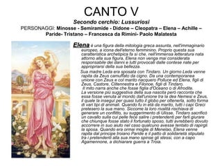 CANTO V
Secondo cerchio: Lussuriosi
PERSONAGGI: Minosse - Semiramide - Didone – Cleopatra – Elena – Achille –
Paride- Tristano – Francesca da Rimini- Paolo Malatesta
ElenaElena è una figura della mitologia greca assunta, nell'immaginario
europeo, a icona dell'eterno femminino. Proprio questa sua
caratteristica archetipica fa sì che, nell'immensa letteratura nata
attorno alla sua figura, Elena non venga mai considerata
responsabile dei danni e lutti provocati dalle contese nate per
appropriarsi della sua bellezza.
Sua madre Leda era sposata con Tindaro. Un giorno Leda venne
rapita da Zeus camuffato da cigno. Da una contemporanea
unione con Zeus e col marito nacquero Polluce ed Elena, figli di
Zeus, Castore, Clitennestra e Filonoe, figli di Tindaro.
Il mito narra anche che fosse figlia d'Oceano o di Afrodite.
La versione più suggestiva della sua nascita però racconta che
essa fosse venuta al mondo dall'unione tra la dea Nemesi e Zeus,
il quale la inseguì per quasi tutto il globo per ottenerla, sotto forma
di vari tipi di animali. Quando fu in età da marito, tutti i capi Greci
pretesero la sua mano. Siccome la loro rivalità rischiava di
generare un conflitto, su suggerimento di Ulisse, Tindaro sacrificò
un cavallo sulla cui pelle fece salire i pretendenti per farli giurare
che chiunque fosse stato il fortunato sposo, tutti avrebbero dovuto
accorrere in suo aiuto nel caso qualcuno avesse tentato di rapirgli
la sposa. Quando era ormai moglie di Menelao, Elena venne
rapita dal principe troiano Paride e il patto di solidarietà stipulato
tra i pretendenti alla sua mano spinse gli stessi, con a capo
Agamennone, a dichiarare guerra a Troia.
 
