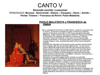 CANTO V
Secondo cerchio: Lussuriosi
PERSONAGGI: Minosse - Semiramide - Didone – Cleopatra – Elena – Achille –
Paride- Tristano – Francesca da Rimini- Paolo Malatesta
PAOLO MALATESTA e FRANCESCA daPAOLO MALATESTA e FRANCESCA da
RIMINIRIMINI
Sono i protagonisti del Canto V dell‘ Inferno , posti fra i Lussuriosi del
II cerchio . Francesca era figlia di Guido il Vecchio da Polenta,
signore di Ravenna, che dopo il 1275 aveva sposato Gianciotto
Malatesta, il figlio deforme del signore di Rimini. Paolo era il fratello
di Gianciotto e fu capitano del popolo a Firenze nel 1282-83.
Secondo il racconto di Dante, di cui però non c'è traccia nelle
cronache del tempo, Francesca ebbe una relazione adulterina col
cognato Paolo e i due, sorpresi dal marito di lei, furono entrambi
trucidati.
Nell’episodio infernale è Francesca la sola a parlare mentre Paolo
tace e piange alla fine del racconto della donna. .Le due anime
volano affiancate nella bufera infernale che trascinai lussuriosi e
Dante chiede a Virgilio il permesso di parlare con loro;Francesca
dapprima si presenta e ricorda l’assassinio subito ad opera del
marito,poi su richiesta di Dante spiega la causa del loro peccato,
ovvero la lettura del romanzo “Lancillotto e Ginevra” che li spinse a
intrecciare una relazione amorosa.
Attraverso il suo personaggio Dante compie una parziale
ritrattazione della sua precedente produzione poetica (stilnovistica e,
soprattutto, delle petrose ), che avendo l'amore come argomento
poteva spingere il lettore a mettere in pratica gli esempi letterari e
cadere nel peccato di lussuria. Francesca è il primo dannato che
pronuncia un discorso nell‘inferno dantesco, mentre Guido
Guinizzelli (citato indirettamente dalla donna) e il trovatore
provenzale Arnaut Daniel saranno gli ultimi penitenti a dialogare con
Dante nel Purgatorio, colpevoli anche loro di lussuria e produttori di
quella letteratura amorosa di cui Francesca era stata appassionata
lettrice.
 