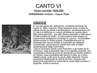 CANTO VI
Terzo cerchio: GOLOSI
PERSONAGGI: Cerbero – Ciacco- Pluto
CIACCOCIACCO
E’ uno dei golosi del dell'Inferno, introdotto da Dante nel
Canto VI della I Cantica. Poco sappiamo di lui, a parte le
notizie fornite da Dante e da Boccaccio nel Decameron (IX,
8), dove lo definisce un «uomo ghiottissimo quanto alcun
altro fosse giammai... per altro assai costumato e tutto pieno
di belli e piacevoli motti». Il nome poteva forse essere un
soprannome spregiativo col senso di «porco», ma potrebbe
essere anche un nome proprio. Probabilmente era un
parassita che veniva invitato ai banchetti per allietare i
commensali, quindi doveva essere ben noto ai lettori
contemporanei della Commedia .
Ciacco riconosce Dante come fiorentino e gli chiede se lo
riconosce, cosa impossibile dato il suo aspetto stravolto. Poi
si presenta e Dante gli pone tre domande sul destino politico
di Firenze: cosa succederà alle fazioni in lotta, se vi sono
cittadini giusti, quali sono le cause della discordia. Ciacco
risponde profetizzando la vittoria dei Neri, dicendo che i
giusti sono pochissimi e indicando le cause delle divisioni in
superbia, invidia e avarizia.
 