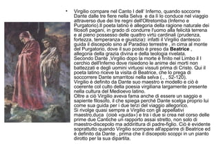 • Virgilio compare nel Canto I dell‘ Inferno, quando soccorre
Dante dalle tre fiere nella Selva e da lì lo conduce nel viaggio
attraverso due dei tre regni dell'Oltretomba (Inferno e
Purgatorio).Il poeta latino è allegoria della ragione naturale dei
filosofi pagani, in grado di condurre l'uomo alla felicità terrena
e al pieno possesso delle quattro virtù cardinali (prudenza,
fortezza, temperanza e giustizia): infatti il Virgilio dantesco
guida il discepolo sino al Paradiso terrestre , in cima al monte
del Purgatorio, dove il suo posto è preso da Beatrice ,
allegoria della grazia divina e della teologia rivelata.
Secondo Dante ,Virgilio dopo la morte è finito nel Limbo il I
cerchio dell'Inferno dove risiedono le anime dei morti non
battezzati e degli uomini virtuosi vissuti prima di Cristo. Qui il
poeta latino riceve la visita di Beatrice, che lo prega di
soccorrere Dante smarritosi nella selva (., , 52-120).
Virgilio è definito da Dante suo maestro e modello e ciò è
coerente col culto della poesia virgiliana largamente presente
nella cultura del Medioevo latino.
Oltre a ciò Virgilio aveva fama anche di essere un saggio e
sapiente filosofo, il che spiega perché Dante scelga proprio lui
come sua guida per i due terzi del viaggio allegorico.
Si rivolge quasi sempre a Virgilio con gli appellativi
maestro,duca (cioè «guida») e tra i due si crea nel corso delle
prime due Cantiche un rapporto assai stretto, non solo di
maestro-discepolo ma addirittura di padre-figlio. Ciò è evidente
soprattutto quando Virgilio scompare all'apparire di Beatrice ed
è definito da Dante , prima che il discepolo scoppi in un pianto
dirotto per la sua dipartita.
 