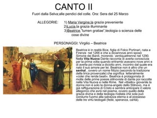 CANTO II
Fuori dalla Selva;alle pendici del colle. Ora: Sera del 25 Marzo
ALLEGORIE: 1) Maria Vergine,la grazia preveniente
2)Lucia,la grazia illuminante
3)Beatrice,”lumen gratiae”,teologia o scienza delle
cose divine
PERSONAGGI: Virgilio – Beatrice
• Beatrice è in realtà Bice, figlia di Folco Portinari, nata a
Firenze nel 1266 e che a diciannove anni sposò
Simone dei Bardi, morendo ventiquattrenne nel 1290.
Nella Vita Nuova Dante racconta di averla conosciuta
per la prima volta quando entrambi avevano nove anni e
di averla poi rivista a diciotto anni, incontro dal quale era
nato il suo amore per lei. Beatrice non è altro che un
senhal , ovvero un nome fittizio (secondo la tradizione
della lirica provenzale) che significa letteralmente
«colei che rende beati». Beatrice è protagonista di
molte delle prime poesie stilnoviste di dante poi raccolte
nella Vita Nuova e nelle Rime. Nel «libello» giovanile la
donna non è solo la donna-angelo dello Stilnovo, ma è
già raffigurazione di Cristo e sembra anticipare il valore
allegorico che avrà nel poema, ovvero quello della
grazia divina e della teologia rivelata che sola può
condurre l'uomo alla salvezza eterna e al possesso
delle tre virtù teologali (fede, speranza, carità).
 