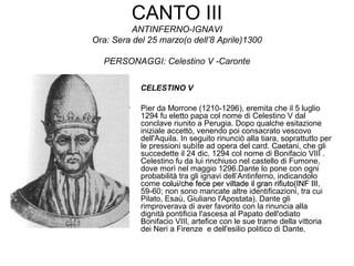 CANTO III
ANTINFERNO-IGNAVI
Ora: Sera del 25 marzo(o dell’8 Aprile)1300
PERSONAGGI: Celestino V -Caronte
CELESTINO V
• Pier da Morrone (1210-1296), eremita che il 5 luglio
1294 fu eletto papa col nome di Celestino V dal
conclave riunito a Perugia. Dopo qualche esitazione
iniziale accettò, venendo poi consacrato vescovo
dell'Aquila. In seguito rinunciò alla tiara, soprattutto per
le pressioni subìte ad opera del card. Caetani, che gli
succedette il 24 dic. 1294 col nome di Bonifacio VIII .
Celestino fu da lui rinchiuso nel castello di Fumone,
dove morì nel maggio 1296.Dante lo pone con ogni
probabilità tra gli ignavi dell’Antinferno, indicandolo
come colui/che fece per viltade il gran rifiuto(INF IIIcolui/che fece per viltade il gran rifiuto(INF III,
59-60; non sono mancate altre identificazioni, tra cui
Pilato, Esaù, Giuliano l'Apostata). Dante gli
rimproverava di aver favorito con la rinuncia alla
dignità pontificia l'ascesa al Papato dell'odiato
Bonifacio VIII, artefice con le sue trame della vittoria
dei Neri a Firenze e dell'esilio politico di Dante.
 