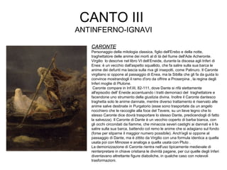 CANTO III
ANTINFERNO-IGNAVI
CARONTECARONTE
Personaggio della mitologia classica, figlio dell'Erebo e della notte,
traghettatore delle anime dei morti al di là del fiume dell'Ade Acheronte.
Virgilio lo descrive nel libro VI dell‘Eneide, durante la discesa agli Inferi di
Enea: è un vecchio dall'aspetto squallido, che fa salire sulla sua barca le
anime dei defunti ma lascia sulla riva gli insepolti, come Palinuro. Il Caronte
virgiliano si oppone al passaggio di Enea, ma la Sibilla che gli fa da guida lo
convince mostrandogli il ramo d'oro da offrire a Proserpina , la regina degli
Inferi moglie di Plutone.
Caronte compare in Inf.III, 82-111, dove Dante si rifà stettamente
all'episodio dell' Eneide accentuando i tratti demoniaci del traghettatore e
facendone uno strumento della giustizia divina. Inoltre il Caronte dantesco
traghetta solo le anime dannate, mentre diverso trattamento è riservato alle
anime salve destinate in Purgatorio (esse sono trasportate da un angelo
nocchiero che le raccoglie alla foce del Tevere, su un lieve legno che lo
stesso Caronte dice dovrà trasportare lo stesso Dante, predicendogli di fatto
la salvezza). Il Caronte di Dante è un vecchio coperto di barba bianca, con
gli occhi circondati da fiamme, che minaccia severi castighi ai dannati e li fa
salire sulla sua barca, battendo col remo le anime che si adagiano sul fondo
(forse per stiparne il maggior numero possibile). Anch'egli si oppone al
passaggio di Dante, ma è zittito da Virgilio con una formula identica a quella
usata poi con Minosse e analoga a quella usata con Pluto .
La demonizzazione di Caronte rientra nell'uso tipicamente medievale di
reinterpretare in chiave cristiana le divinità pagane, per cui quelle degli Inferi
diventavano altrettante figure diaboliche, in qualche caso con notevoli
trasformazioni.
 